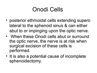 Onodi Cells
• posterior ethmoidal cells extending supero
lateral to the sphenoid sinus & can either
abut to or impinging upon the optic nerve.
• When these Onodi cells abut or surround
the optic nerve, the nerve is at risk when
surgical excision of these cells is
performed.
• It is also a potential cause of incomplete
sphenoidectomy.
 