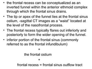 • the frontal recess can be conceptualized as an
inverted funnel within the anterior ethmoid complex
through which the frontal sinus drains.
• The tip or apex of the funnel lies at the frontal sinus
ostium, -sagittal CT images as a “waist” located at
the level of the nasofrontal process.
• The frontal recess typically flares out inferiorly and
posteriorly to form the wider opening of the funnel.
• inferior portion of the frontal sinus (commonly
referred to as the frontal infundibulum)
+
the frontal ostium
+
frontal recess = frontal sinus outflow tract
 