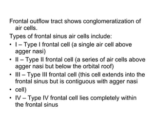 Frontal outflow tract shows conglomeratization of
air cells.
Types of frontal sinus air cells include:
• I – Type I frontal cell (a single air cell above
agger nasi)
• II – Type II frontal cell (a series of air cells above
agger nasi but below the orbital roof)
• III – Type III frontal cell (this cell extends into the
frontal sinus but is contiguous with agger nasi
• cell)
• IV – Type IV frontal cell lies completely within
the frontal sinus
 