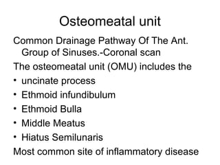 Osteomeatal unit
Common Drainage Pathway Of The Ant.
Group of Sinuses.-Coronal scan
The osteomeatal unit (OMU) includes the
• uncinate process
• Ethmoid infundibulum
• Ethmoid Bulla
• Middle Meatus
• Hiatus Semilunaris
Most common site of inflammatory disease
 