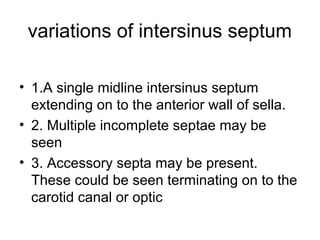 variations of intersinus septum
• 1.A single midline intersinus septum
extending on to the anterior wall of sella.
• 2. Multiple incomplete septae may be
seen
• 3. Accessory septa may be present.
These could be seen terminating on to the
carotid canal or optic
 