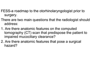 FESS-a roadmap to the otorhinolaryngologist prior to
surgery.
There are two main questions that the radiologist should
address:
1. Are there anatomic features on the computed
tomography (CT) scan that predispose the patient to
impaired mucociliary clearance?
2. Are there anatomic features that pose a surgical
hazard?
 
