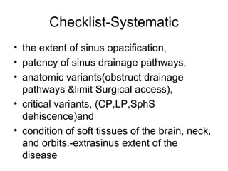 Checklist-Systematic
• the extent of sinus opacification,
• patency of sinus drainage pathways,
• anatomic variants(obstruct drainage
pathways &limit Surgical access),
• critical variants, (CP,LP,SphS
dehiscence)and
• condition of soft tissues of the brain, neck,
and orbits.-extrasinus extent of the
disease
 