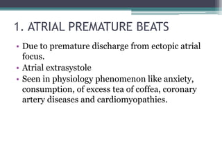 1. ATRIAL PREMATURE BEATS
• Due to premature discharge from ectopic atrial
focus.
• Atrial extrasystole
• Seen in physiology phenomenon like anxiety,
consumption, of excess tea of coffea, coronary
artery diseases and cardiomyopathies.
 