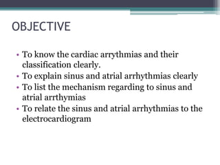 OBJECTIVE
• To know the cardiac arrythmias and their
classification clearly.
• To explain sinus and atrial arrhythmias clearly
• To list the mechanism regarding to sinus and
atrial arrthymias
• To relate the sinus and atrial arrhythmias to the
electrocardiogram
 