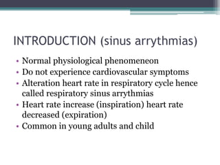 INTRODUCTION (sinus arrythmias)
• Normal physiological phenomeneon
• Do not experience cardiovascular symptoms
• Alteration heart rate in respiratory cycle hence
called respiratory sinus arrythmias
• Heart rate increase (inspiration) heart rate
decreased (expiration)
• Common in young adults and child
 