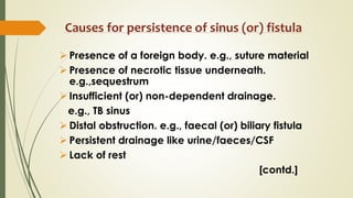 Causes for persistence of sinus (or) fistula
 Presence of a foreign body. e.g., suture material
 Presence of necrotic tissue underneath.
e.g.,sequestrum
 Insufficient (or) non-dependent drainage.
e.g., TB sinus
 Distal obstruction. e.g., faecal (or) biliary fistula
 Persistent drainage like urine/faeces/CSF
 Lack of rest
[contd.]
 