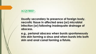 ACQUIRED :
Usually secondary to presence of foreign body,
necrotic tissue in affected area (or) microbial
infection (or) following inadequate drainage of
abscess.
e.g., perianal abscess when bursts spontaneously
into skin forming a sinus and when bursts into both
skin and anal canal forming a fistula.
 