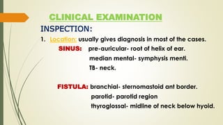 CLINICAL EXAMINATION
INSPECTION:
1. Location: usually gives diagnosis in most of the cases.
SINUS: pre-auricular- root of helix of ear.
median mental- symphysis menti.
TB- neck.
FISTULA: branchial- sternomastoid ant border.
parotid- parotid region
thyroglossal- midline of neck below hyoid.
 