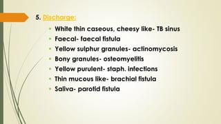 5. Discharge:
 White thin caseous, cheesy like- TB sinus
 Faecal- faecal fistula
 Yellow sulphur granules- actinomycosis
 Bony granules- osteomyelitis
 Yellow purulent- staph. infections
 Thin mucous like- brachial fistula
 Saliva- parotid fistula
 