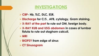 INVESTIGATIONS
 CBP- Hb, TLC, DLC, ESR.
 Discharge for C/S , AFB, cytology, Gram staining.
 X-RAY of the part to rule out OM, foreign body.
 X-RAY KUB and USG abdomen in cases of lumbar
fistula to rule out staghorn calculi.
 MRI
 BIOPSY from edge of sinus
 CT Sinusogram
 