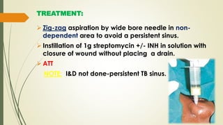 TREATMENT:
 Zig-zag aspiration by wide bore needle in non-
dependent area to avoid a persistent sinus.
 Instillation of 1g streptomycin +/- INH in solution with
closure of wound without placing a drain.
 ATT
NOTE: I&D not done-persistent TB sinus.
 