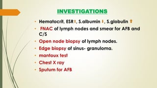 INVESTIGATIONS
• Hematocrit, ESR , S.albumin , S.globulin
• FNAC of lymph nodes and smear for AFB and
C/S
• Open node biopsy of lymph nodes.
• Edge biopsy of sinus- granuloma.
• mantoux test
• Chest X ray
• Sputum for AFB
 