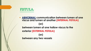 FISTULA:
 ABNORMAL communication between lumen of one
viscus and lumen of another (INTERNAL FISTULA)
(or)
between lumen of one hollow viscus to the
exterior (EXTERNAL FISTULA)
(or)
between any two vessels
 