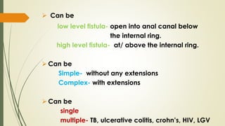  Can be
low level fistula- open into anal canal below
the internal ring.
high level fistula- at/ above the internal ring.
 Can be
Simple- without any extensions
Complex- with extensions
 Can be
single
multiple- TB, ulcerative colitis, crohn’s, HIV, LGV
 
