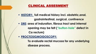 CLINICAL ASSESMENT
 HISTORY: full medical history incl. obstetric,anal,
gastrointestinal, surgical, continence
 DRE: area of induration, fibrous tract and internal
opening may be felt (“button-hole” defect in
Ca rectum)
 PROCTOSIGMOIDOSCOPY:
To evaluate rectal mucosa for any underlying
disease process.
 