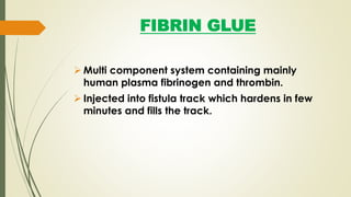 FIBRIN GLUE
 Multi component system containing mainly
human plasma fibrinogen and thrombin.
 Injected into fistula track which hardens in few
minutes and fills the track.
 