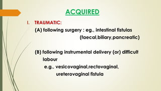 ACQUIRED
I. TRAUMATIC:
(A) following surgery : eg., intestinal fistulas
(faecal,biliary,pancreatic)
(B) following instrumental delivery (or) difficult
labour
e.g., vesicovaginal,rectovaginal,
ureterovaginal fistula
 