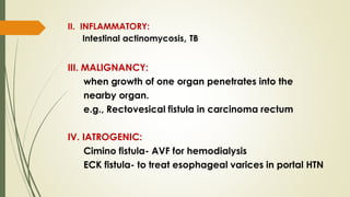 II. INFLAMMATORY:
Intestinal actinomycosis, TB
III. MALIGNANCY:
when growth of one organ penetrates into the
nearby organ.
e.g., Rectovesical fistula in carcinoma rectum
IV. IATROGENIC:
Cimino fistula- AVF for hemodialysis
ECK fistula- to treat esophageal varices in portal HTN
 