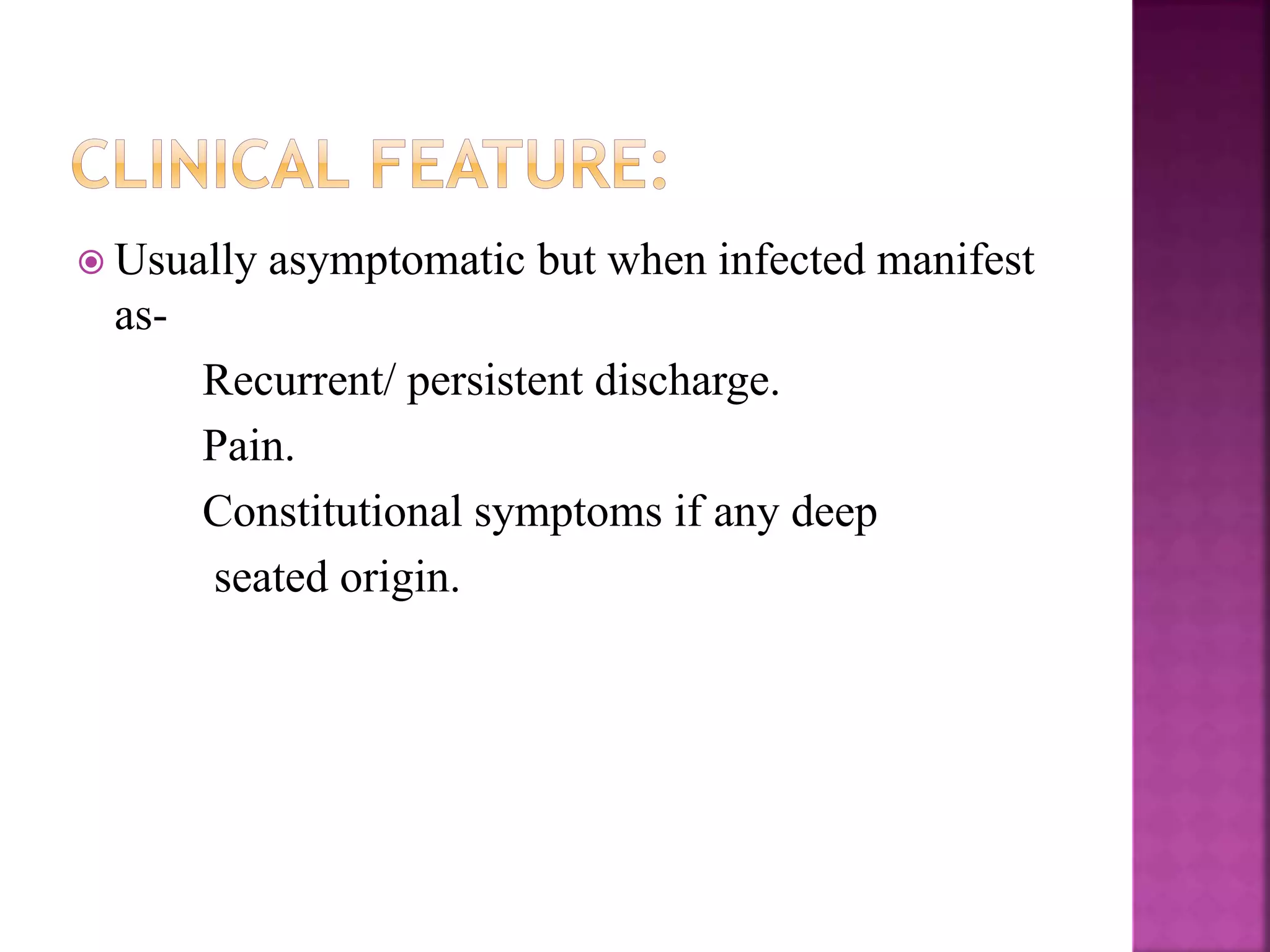  Usually asymptomatic but when infected manifest
as-
Recurrent/ persistent discharge.
Pain.
Constitutional symptoms if any deep
seated origin.
 