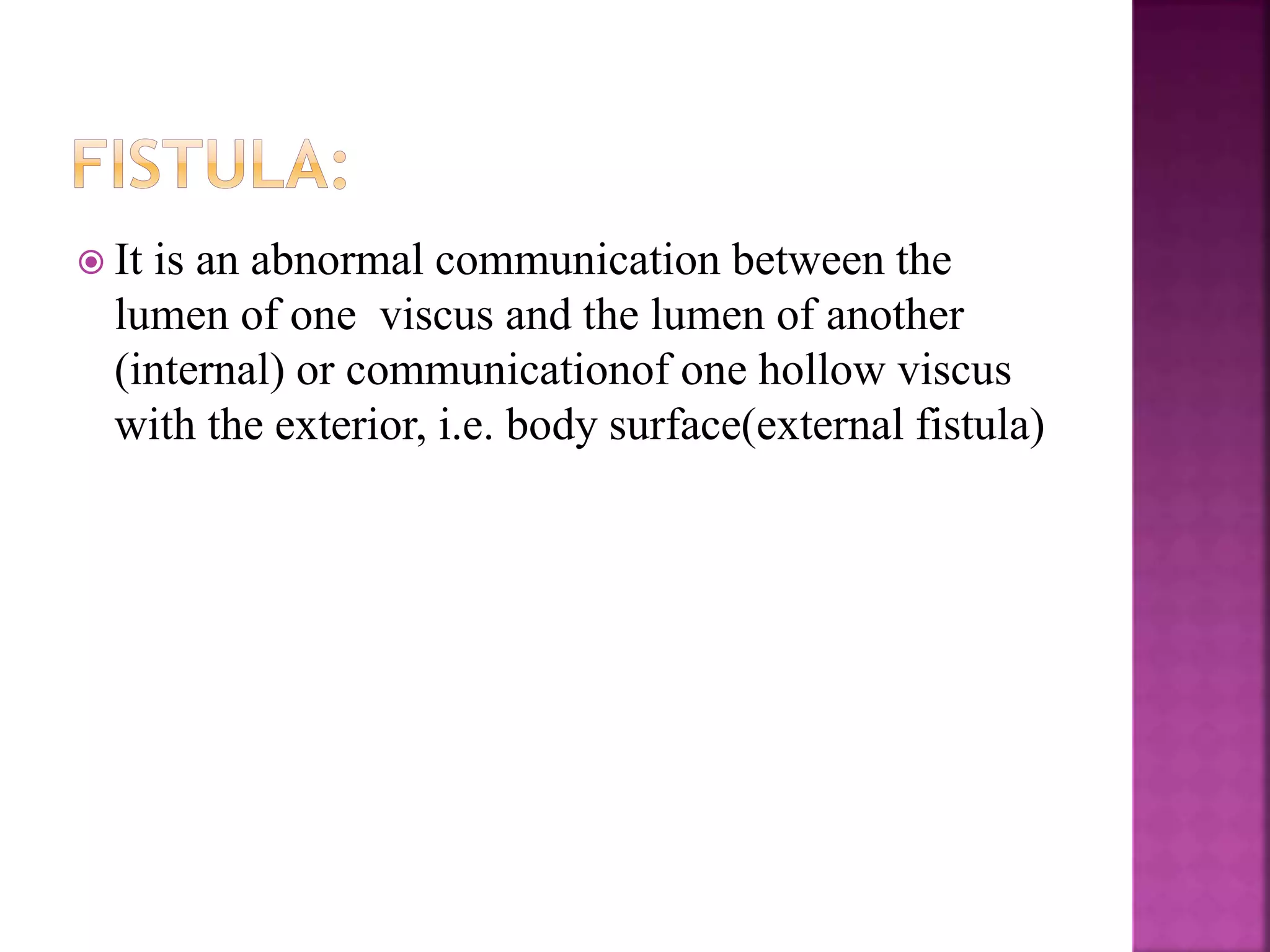  It is an abnormal communication between the
lumen of one viscus and the lumen of another
(internal) or communicationof one hollow viscus
with the exterior, i.e. body surface(external fistula)
 