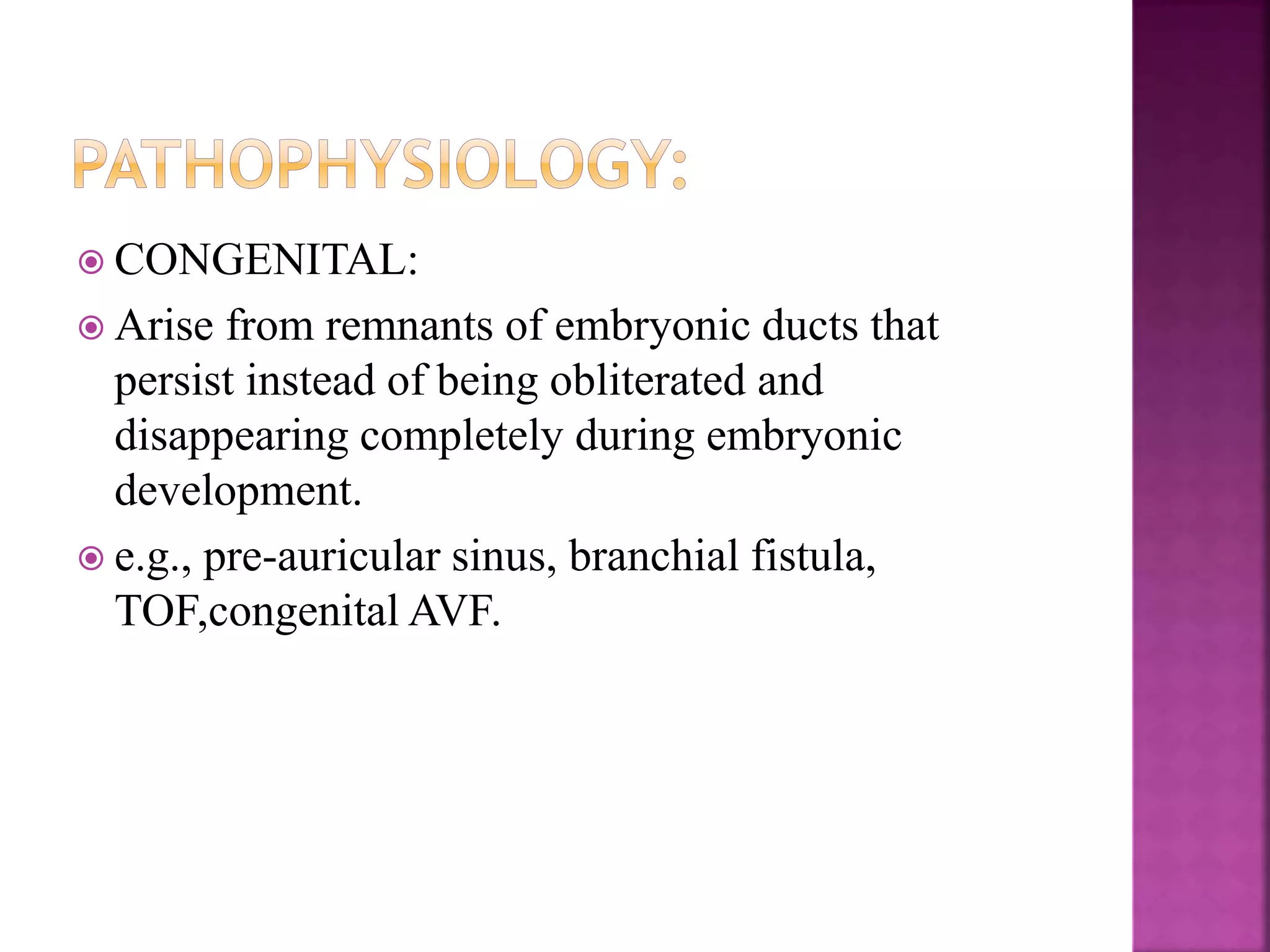  CONGENITAL:
 Arise from remnants of embryonic ducts that
persist instead of being obliterated and
disappearing completely during embryonic
development.
 e.g., pre-auricular sinus, branchial fistula,
TOF,congenital AVF.
 
