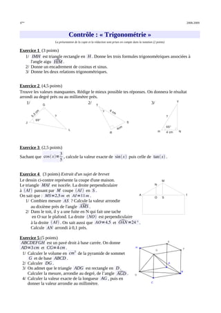 6ème
2008-2009
Contrôle : « Trigonométrie »
Contrôle : « Trigonométrie »
La présentation de la copie et la rédaction sont prises en compte dans la notation (2 points)
Exercice 1 (3 points)
1/ IMH est triangle rectangle en H . Donne les trois formules trigonométriques associées à
l'angle aigu 
HIM .
2/ Donne un encadrement de cosinus et sinus.
3/ Donne les deux relations trigonométriques.
Exercice 2 (4,5 points)
Trouve les valeurs manquantes. Rédige le mieux possible tes réponses. On donnera le résultat
arrondi au degré près ou au millimètre près.
1/ 2/ 3/
Exercice 3 (2,5 points)
Sachant que cos x=
3
5
, calcule la valeur exacte de sinx puis celle de tanx .
Exercice 4 (3 points) Extrait d'un sujet de brevet
Le dessin ci-contre représente la coupe d'une maison.
Le triangle MAI est isocèle. La droite perpendiculaire
à AI  passant par M coupe AI  en S .
On sait que : MS=2,5 m et AI=11m .
1/ Combien mesure AS ? Calcule la valeur arrondie
au dixième près de l'angle 
AMS .
2/ Dans le toit, il y a une fuite en N qui fait une tache
en O sur le plafond. La droite NO est perpendiculaire
à la droite  AI . On sait aussi que AO=4,5 et 
OAN =24° .
Calcule AN arrondi à 0,1 près.
Exercice 5 (5 points)
ABCDEFGH est un pavé droit à base carrée. On donne
AD=3 cm et CG=4 cm .
1/ Calculer le volume en cm3
de la pyramide de sommet
G et de base ABCD .
2/ Calculer DG .
3/ On admet que le triangle ADG est rectangle en D .
Calculer la mesure, arrondie au degré, de l’angle 
AGD .
4/ Calculer la valeur exacte de la longueur AG , puis en
donner la valeur arrondie au millimètre.
L
G
J
69°
5
,
3
c
m
?
M
S
O
N
A I
Y
H N
65°
4 cm
?
T
R
S
?
4cm
6 cm
A
B
C
D
H
E
G
F
 