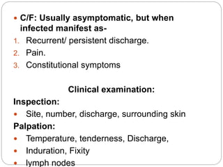  C/F: Usually asymptomatic, but when
infected manifest as-
1. Recurrent/ persistent discharge.
2. Pain.
3. Constitutional symptoms
Clinical examination:
Inspection:
 Site, number, discharge, surrounding skin
Palpation:
 Temperature, tenderness, Discharge,
 Induration, Fixity
 lymph nodes
 