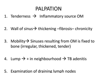 PALPATION
1. Tenderness  Inflammatory source OM
2. Wall of sinus thickening –fibrosis– chronicity
3. Mobility Sinuses resulting from OM is fixed to
bone (irregular, thickened, tender)
4. Lump  + in neighbourhood  TB adenitis
5. Examination of draining lymph nodes
 