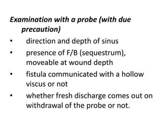 Examination with a probe (with due
precaution)
• direction and depth of sinus
• presence of F/B (sequestrum),
moveable at wound depth
• fistula communicated with a hollow
viscus or not
• whether fresh discharge comes out on
withdrawal of the probe or not.
 