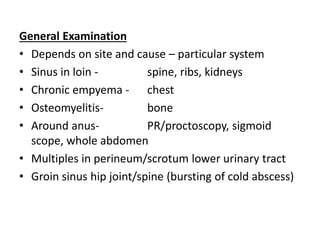 General Examination
• Depends on site and cause – particular system
• Sinus in loin - spine, ribs, kidneys
• Chronic empyema - chest
• Osteomyelitis- bone
• Around anus- PR/proctoscopy, sigmoid
scope, whole abdomen
• Multiples in perineum/scrotum lower urinary tract
• Groin sinus hip joint/spine (bursting of cold abscess)
 