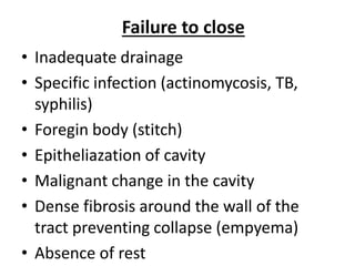 Failure to close
• Inadequate drainage
• Specific infection (actinomycosis, TB,
syphilis)
• Foregin body (stitch)
• Epitheliazation of cavity
• Malignant change in the cavity
• Dense fibrosis around the wall of the
tract preventing collapse (empyema)
• Absence of rest
 