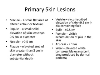 Primary Skin Lesions
• Macule – a small flat area of
altered colour or texture
• Papule – a small solid
elevation of skin less than
0.5 cm in diameter
• Nodule - >0.5 cm
• Plaque – elevated area of
skin greater than 2 cm in
diameter without
substantial depth
• Vesicle – circumscribed
elevation of skin <0.5 cm in
dia containing fluid
• Bulla - >0.5 cm
• Pustule – visible
accumulation of pus in the
skin
• Abscess - > 1cm
• Weal – elevated white
compressible evanescent
area produced by dermal
oedema
 