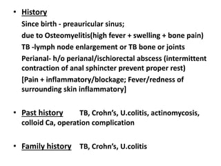 • History
Since birth - preauricular sinus;
due to Osteomyelitis(high fever + swelling + bone pain)
TB -lymph node enlargement or TB bone or joints
Perianal- h/o perianal/ischiorectal abscess (intermittent
contraction of anal sphincter prevent proper rest)
[Pain + inflammatory/blockage; Fever/redness of
surrounding skin inflammatory]
• Past history TB, Crohn’s, U.colitis, actinomycosis,
colloid Ca, operation complication
• Family history TB, Crohn’s, U.colitis
 