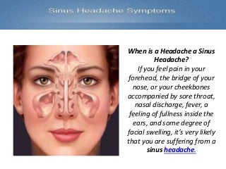 When is a Headache a Sinus
Headache?
If you feel pain in your
forehead, the bridge of your
nose, or your cheekbones
accompanied by sore throat,
nasal discharge, fever, a
feeling of fullness inside the
ears, and some degree of
facial swelling, it’s very likely
that you are suffering from a
sinus headache.
 