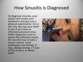 How Sinusitis is Diagnosed
To diagnose sinusitis, your
doctor will review your
symptoms and give you a
physical examination. He or
she may also tap your teeth
to see if you have an
inflamed paranasal sinus.
Other diagnostic tests to
assess the potential causes
for sinusitis may include a
mucus culture, nasal
endoscopy (see below), X-
rays, allergy testing, CT scan
of the sinuses, or blood
work.
 
