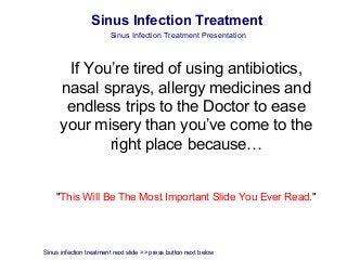 Sinus Infection Treatment
                        Sinus Infection Treatment Presentation



       If You’re tired of using antibiotics,
      nasal sprays, allergy medicines and
       endless trips to the Doctor to ease
      your misery than you’ve come to the
             right place because…


    "This Will Be The Most Important Slide You Ever Read."




Sinus infection treatment next slide >> press button next below
 