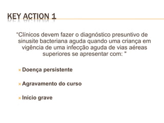 “Clínicos devem fazer o diagnóstico presuntivo de
sinusite bacteriana aguda quando uma criança em
vigência de uma infecção aguda de vias aéreas
superiores se apresentar com: "
 Doença persistente
 Agravamento do curso
 Início grave


KEY ACTION 1
 