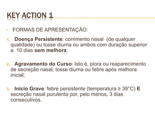 • FORMAS DE APRESENTAÇÃO:
1. Doença Persistente: corrimento nasal (de qualquer
qualidade) ou tosse diurna ou ambos com duração superior
a 10 dias sem melhora;
2. Agravamento do Curso: Isto é, piora ou reaparecimento
de secreção nasal, tosse diurna ou febre após melhora
inicial;
3. Início Grave: febre persistente (temperatura ≥ 39°C) E
secreção nasal purulenta por, pelo menos, 3 dias
consecutivos.
KEY ACTION 1
 
