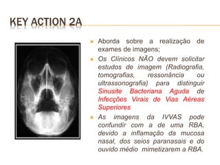 KEY ACTION 2A
 Aborda sobre a realização de
exames de imagens;
 Os Clínicos NÃO devem solicitar
estudos de imagem (Radiografia,
tomografias, ressonância ou
ultrassonografia) para distinguir
Sinusite Bacteriana Aguda de
Infecções Virais de Vias Aéreas
Superiores
 As imagens da IVVAS pode
confundir com a de uma RBA,
devido a inflamação da mucosa
nasal, dos seios paranasais e do
ouvido médio mimetizarem a RBA.
 