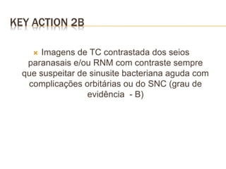 KEY ACTION 2B
 Imagens de TC contrastada dos seios
paranasais e/ou RNM com contraste sempre
que suspeitar de sinusite bacteriana aguda com
complicações orbitárias ou do SNC (grau de
evidência - B)
 