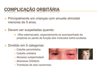 COMPLICAÇÃO ORBITÁRIA
 Principalmente em crianças com sinusite etmoidal
menores de 5 anos.
 Devem ser suspeitadas quando:
 Olho edemaciado, especialmente se acompanhado de
proptose ou perda de função dos músculos extra-oculares
 Dividido em 5 categorias:
 Celulite periorbitária
 Celulite orbitária
 Abcesso subperiosteal
 Abscesso Orbitário
 Trombose de seio cavernoso
 