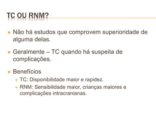 TC OU RNM?
 Não há estudos que comprovem superioridade de
alguma delas.
 Geralmente – TC quando há suspeita de
complicações.
 Benefícios
 TC: Disponibilidade maior e rapidez.
 RNM: Sensibilidade maior, crianças maiores e
complicações intracranianas.
 
