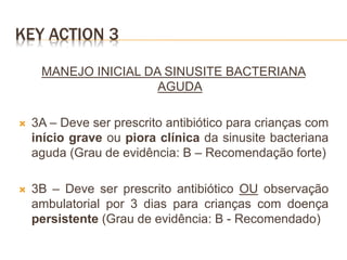 KEY ACTION 3
MANEJO INICIAL DA SINUSITE BACTERIANA
AGUDA
 3A – Deve ser prescrito antibiótico para crianças com
início grave ou piora clínica da sinusite bacteriana
aguda (Grau de evidência: B – Recomendação forte)
 3B – Deve ser prescrito antibiótico OU observação
ambulatorial por 3 dias para crianças com doença
persistente (Grau de evidência: B - Recomendado)
 
