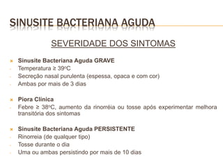 SINUSITE BACTERIANA AGUDA
SEVERIDADE DOS SINTOMAS
 Sinusite Bacteriana Aguda GRAVE
- Temperatura ≥ 39oC
- Secreção nasal purulenta (espessa, opaca e com cor)
- Ambas por mais de 3 dias
 Piora Clínica
- Febre ≥ 38oC, aumento da rinorréia ou tosse após experimentar melhora
transitória dos sintomas
 Sinusite Bacteriana Aguda PERSISTENTE
- Rinorreia (de qualquer tipo)
- Tosse durante o dia
- Uma ou ambas persistindo por mais de 10 dias
 