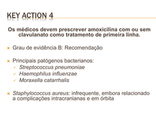 KEY ACTION 4
Os médicos devem prescrever amoxicilina com ou sem
clavulanato como tratamento de primeira linha.
 Grau de evidência B: Recomendação
 Principais patógenos bacterianos:
 Streptococcus pneumoniae
 Haemophilus influenzae
 Moraxella catarrhalis
 Staphylococcus aureus: infrequente, embora relacionado
a complicações intracranianas e em órbita
 