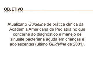 OBJETIVO
Atualizar o Guideline de prática clínica da
Academia Americana de Pediatria no que
concerne ao diagnóstico e manejo de
sinusite bacteriana aguda em crianças e
adolescentes (último Guideline de 2001).
 