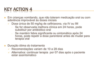 KEY ACTION 4
 Em crianças vomitando, que não toleram medicação oral ou com
aderência improvável às doses iniciais
 Dose única de 50 mg/kg de ceftriaxona, via IV ou IM
‐ Se for observada melhora clínica em 24 horas, pode
substituir por antibiótico oral
‐ Se mantém febre significante ou sintomático após 24
horas, pode repetir a dose parenteral antes de mudar para
terapia oral
 Duração ótima do tratamento
 Recomendações variam de 10 a 28 dias
 Alternativa: continuar terapia por 07 dias após o paciente
estar assintomático
 