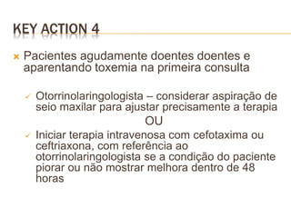 KEY ACTION 4
 Pacientes agudamente doentes doentes e
aparentando toxemia na primeira consulta
 Otorrinolaringologista – considerar aspiração de
seio maxilar para ajustar precisamente a terapia
OU
 Iniciar terapia intravenosa com cefotaxima ou
ceftriaxona, com referência ao
otorrinolaringologista se a condição do paciente
piorar ou não mostrar melhora dentro de 48
horas
 