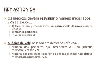 KEY ACTION 5A
 Os médicos devem reavaliar o manejo inicial após
72h se existe...
 1) Piora de sinais/sintomas iniciais ou aparecimento de novos sinais ou
sintomas
 2) Ausência de melhora
 (Nível de evidência C)
 A lógica de 72h: baseado em desfechos clínicos...
 Maioria dos pacientes que receberam ATB ou placebo
melhorou em até 72h;
 Maioria dos pacientes com falha do manejo inicial não obteve
melhora nas primeiras 72h.
 